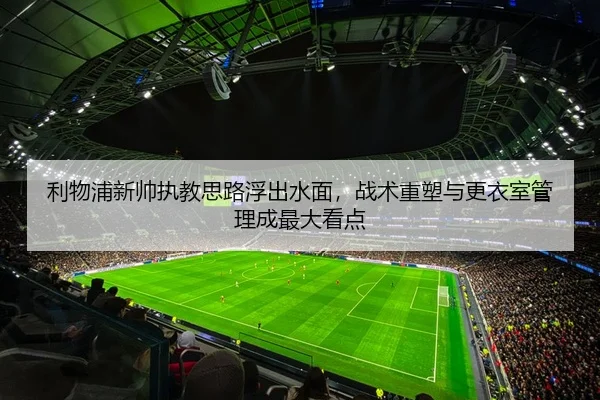 利物浦新帅执教思路浮出水面，战术重塑与更衣室管理成最大看点